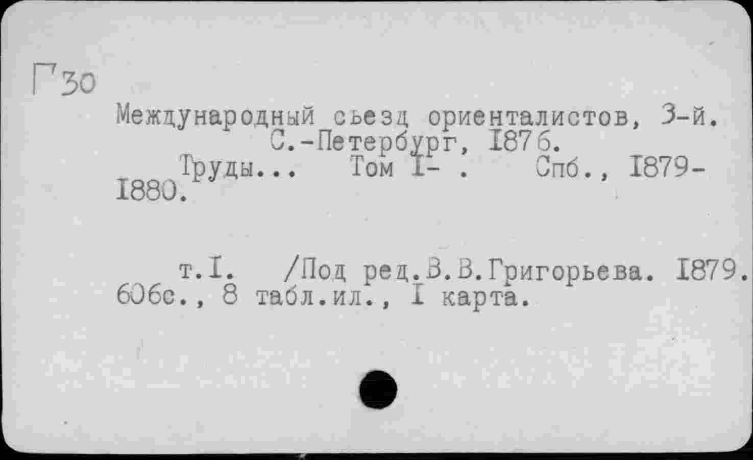 ﻿Г зо
Международный съезд ориенталистов, 3-й. С.-Петербург, 1876.
Труды... Том 1- . Опб., 1879-1880.
т.1. /Под ред.В.В.Григорьева. 1879.
60бс., 8 табл.ил., I карта.